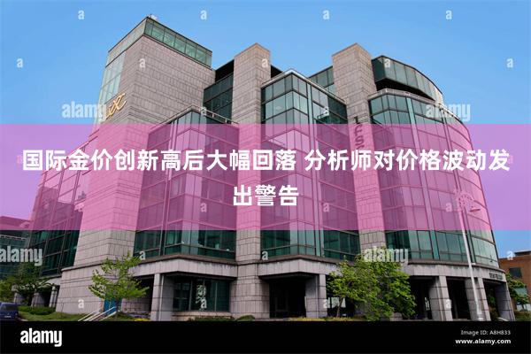 国际金价创新高后大幅回落 分析师对价格波动发出警告