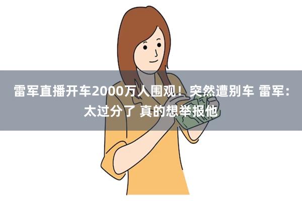 雷军直播开车2000万人围观！突然遭别车 雷军：太过分了 真的想举报他