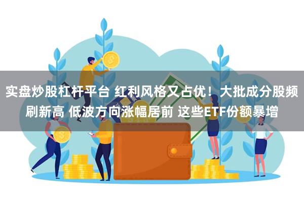 实盘炒股杠杆平台 红利风格又占优！大批成分股频刷新高 低波方向涨幅居前 这些ETF份额暴增