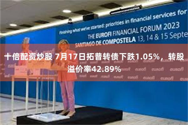 十倍配资炒股 7月17日拓普转债下跌1.05%，转股溢价率42.89%