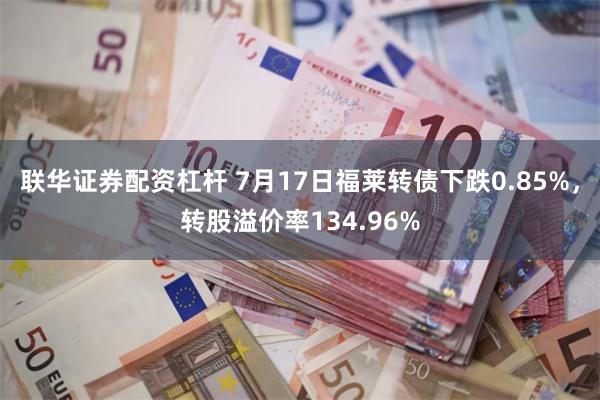 联华证券配资杠杆 7月17日福莱转债下跌0.85%，转股溢价率134.96%