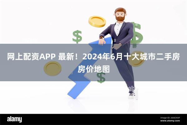 网上配资APP 最新！2024年6月十大城市二手房房价地图