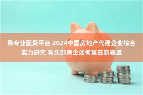 最专业配资平台 2024中国房地产代建企业综合实力研究 看头部房企如何赢在新赛道