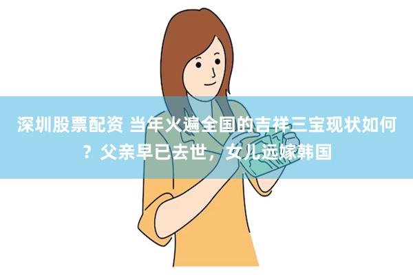 深圳股票配资 当年火遍全国的吉祥三宝现状如何？父亲早已去世，女儿远嫁韩国