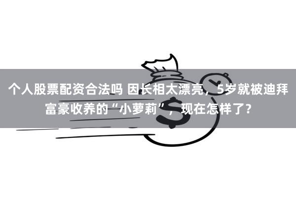 个人股票配资合法吗 因长相太漂亮，5岁就被迪拜富豪收养的“小萝莉”，现在怎样了？