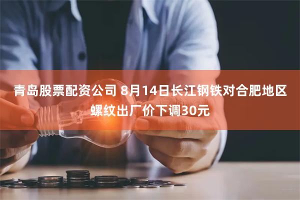 青岛股票配资公司 8月14日长江钢铁对合肥地区螺纹出厂价下调30元