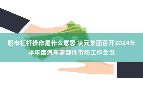 股市杠杆操作是什么意思 凌云集团召开2024年半年度汽车零部件市场工作会议