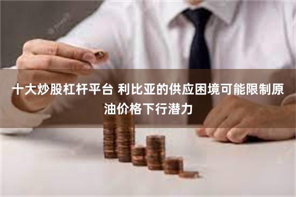 十大炒股杠杆平台 利比亚的供应困境可能限制原油价格下行潜力