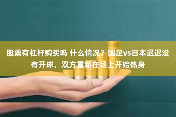 股票有杠杆购买吗 什么情况？国足vs日本迟迟没有开球，双方重新在场上开始热身