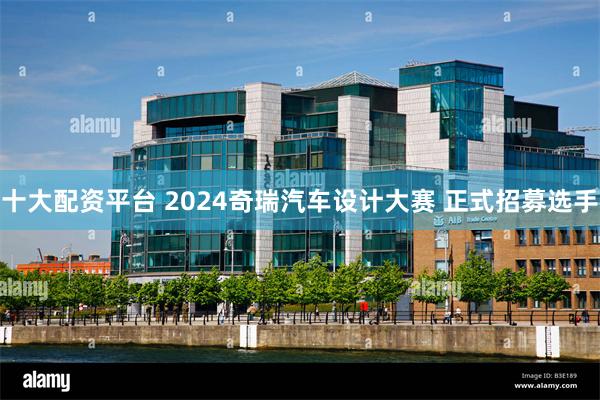 十大配资平台 2024奇瑞汽车设计大赛 正式招募选手