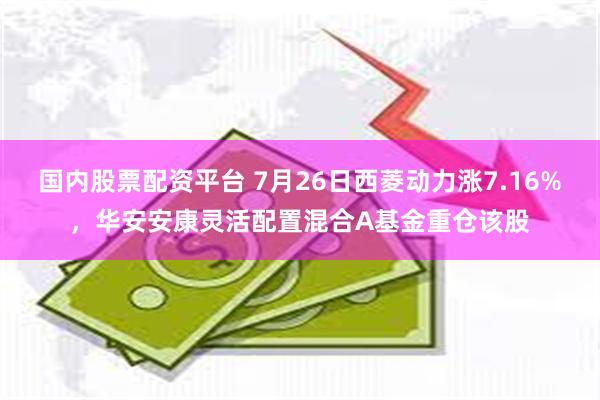 国内股票配资平台 7月26日西菱动力涨7.16%，华安安康灵活配置混合A基金重仓该股