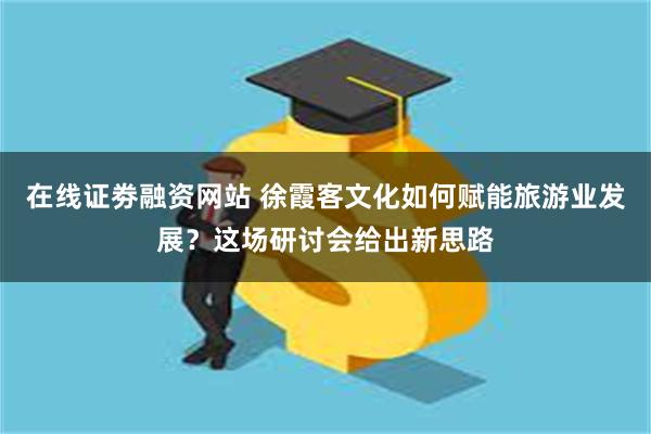 在线证劵融资网站 徐霞客文化如何赋能旅游业发展？这场研讨会给出新思路