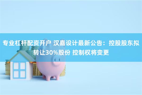 专业杠杆配资开户 汉嘉设计最新公告：控股股东拟转让30%股份 控制权将变更