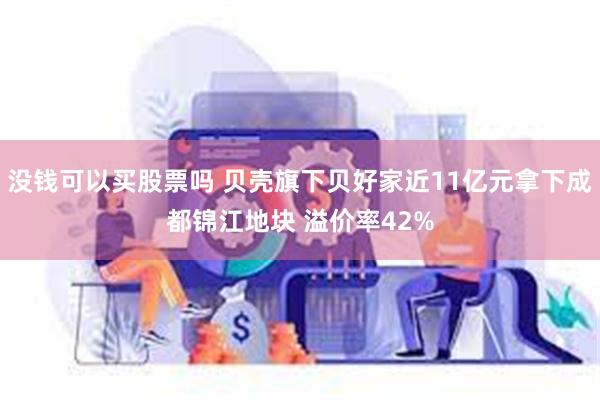 没钱可以买股票吗 贝壳旗下贝好家近11亿元拿下成都锦江地块 溢价率42%