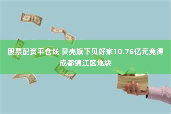 股票配资平仓线 贝壳旗下贝好家10.76亿元竞得成都锦江区地块