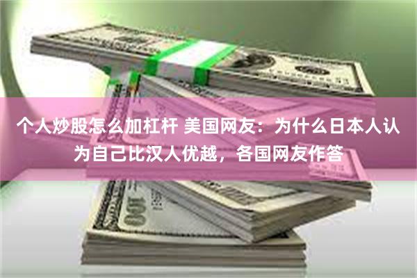 个人炒股怎么加杠杆 美国网友：为什么日本人认为自己比汉人优越，各国网友作答