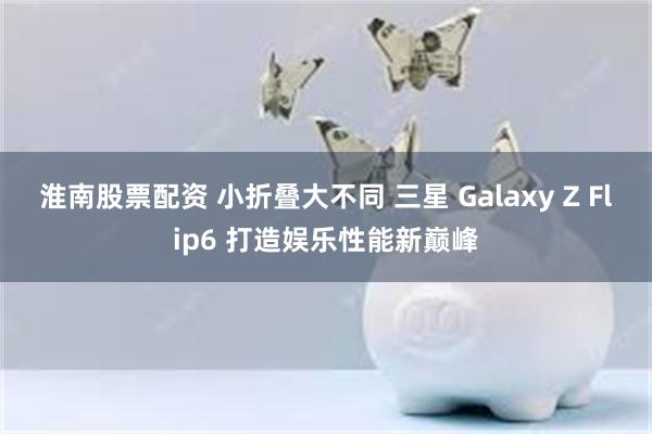 淮南股票配资 小折叠大不同 三星 Galaxy Z Flip6 打造娱乐性能新巅峰