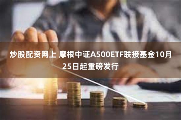 炒股配资网上 摩根中证A500ETF联接基金10月25日起重磅发行