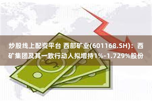 炒股线上配资平台 西部矿业(601168.SH)：西矿集团及其一致行动人拟增持1%-1.729%股份