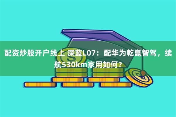 配资炒股开户线上 深蓝L07：配华为乾崑智驾，续航530km家用如何？