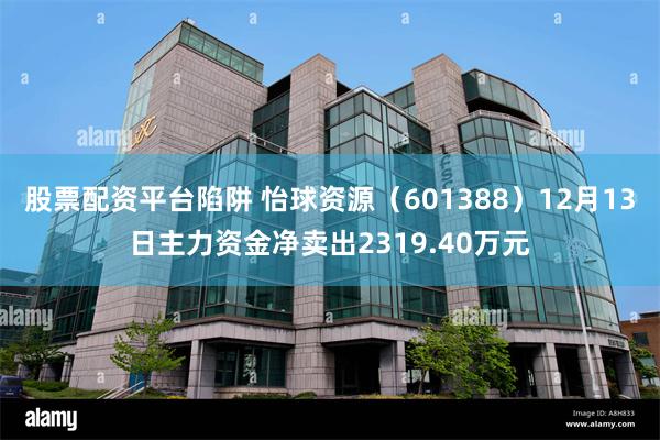 股票配资平台陷阱 怡球资源（601388）12月13日主力资金净卖出2319.40万元