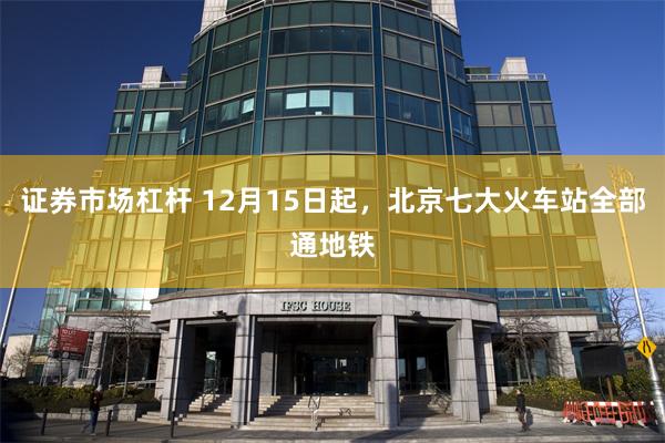 证券市场杠杆 12月15日起，北京七大火车站全部通地铁