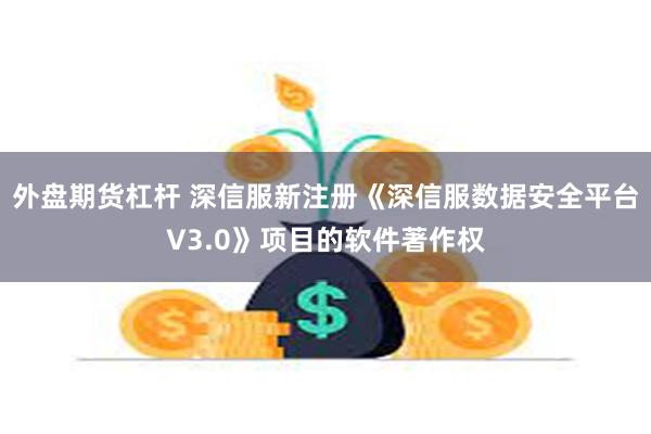 外盘期货杠杆 深信服新注册《深信服数据安全平台V3.0》项目的软件著作权