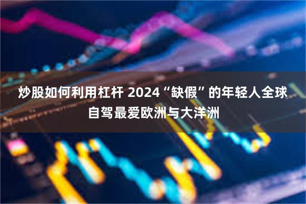 炒股如何利用杠杆 2024“缺假”的年轻人全球自驾最爱欧洲与大洋洲