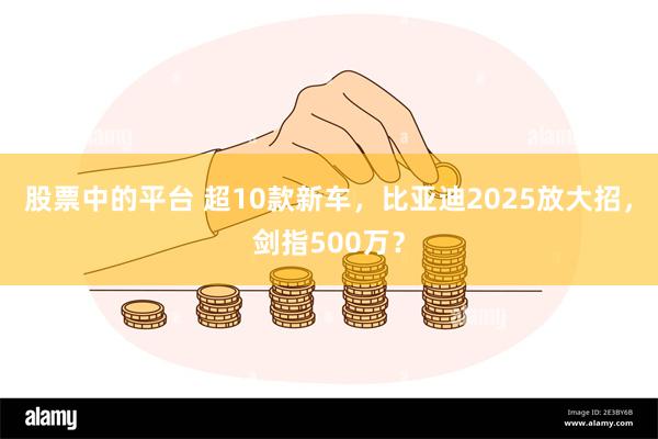 股票中的平台 超10款新车，比亚迪2025放大招，剑指500万？