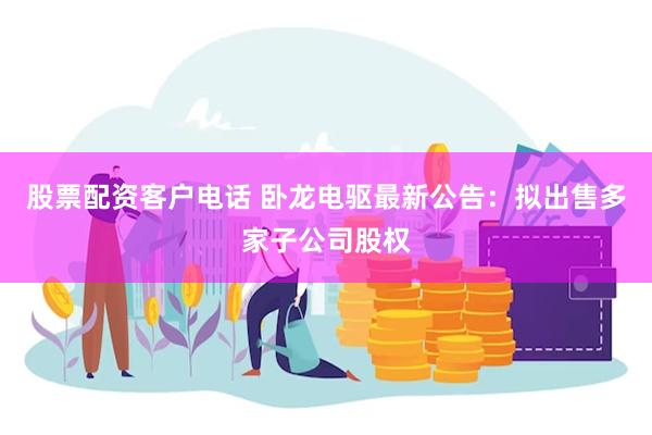 股票配资客户电话 卧龙电驱最新公告：拟出售多家子公司股权