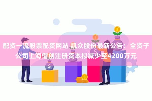 配资一流股票配资网站 凯众股份最新公告：全资子公司上海偕创注册资本拟减少至4200万元