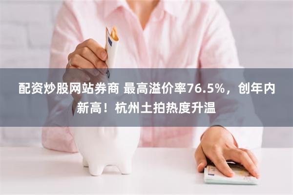 配资炒股网站券商 最高溢价率76.5%，创年内新高！杭州土拍热度升温