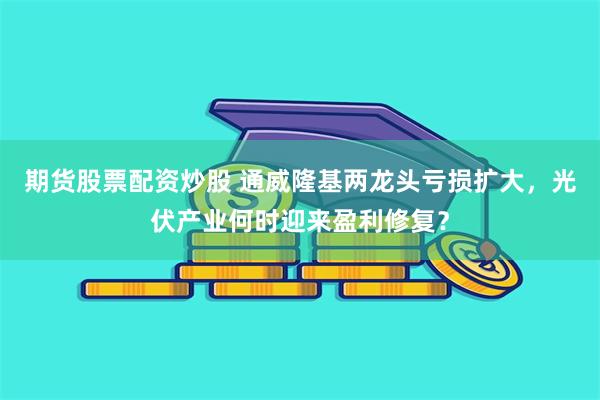 期货股票配资炒股 通威隆基两龙头亏损扩大，光伏产业何时迎来盈利修复？