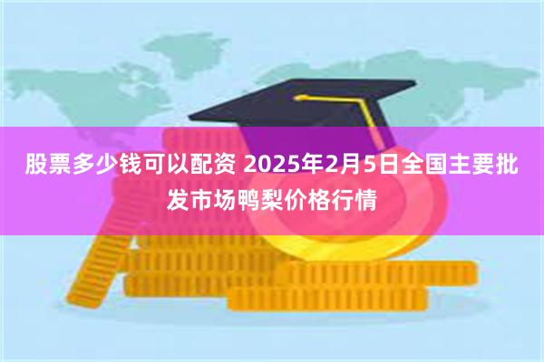 股票多少钱可以配资 2025年2月5日全国主要批发市场鸭梨价格行情