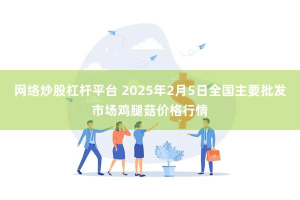 网络炒股杠杆平台 2025年2月5日全国主要批发市场鸡腿菇价格行情