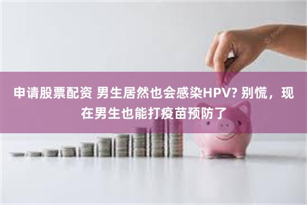 申请股票配资 男生居然也会感染HPV? 别慌，现在男生也能打疫苗预防了